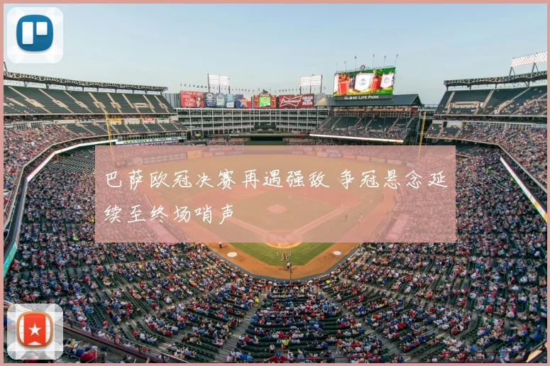 巴萨欧冠决赛再遇强敌 争冠悬念延续至终场哨声