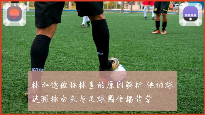 林加德被称林皇的原因解析 他的球迷昵称由来与足球圈传播背景