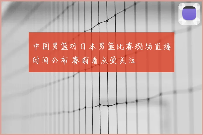 中国男篮对日本男篮比赛现场直播时间公布 赛前看点受关注