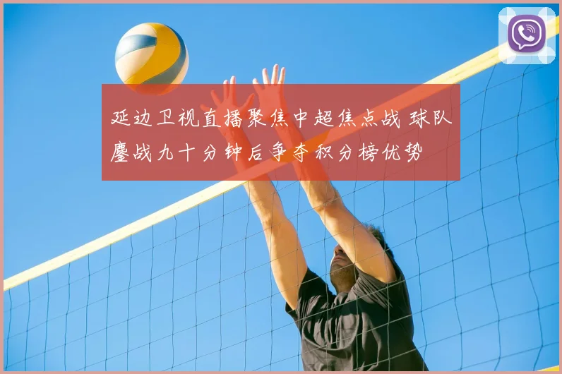 延边卫视直播聚焦中超焦点战 球队鏖战九十分钟后争夺积分榜优势