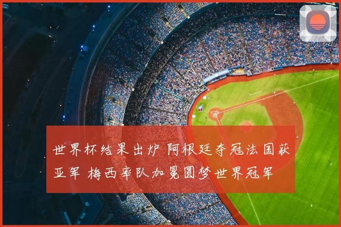 世界杯结果出炉 阿根廷夺冠法国获亚军 梅西率队加冕圆梦世界冠军