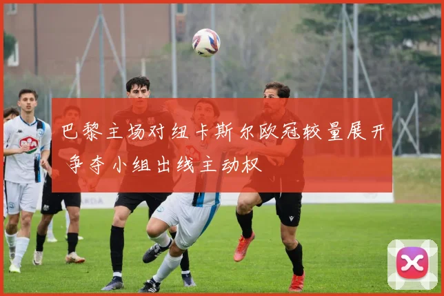 巴黎主场对纽卡斯尔欧冠较量展开 争夺小组出线主动权