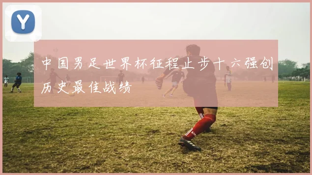 中国男足世界杯征程止步十六强创历史最佳战绩