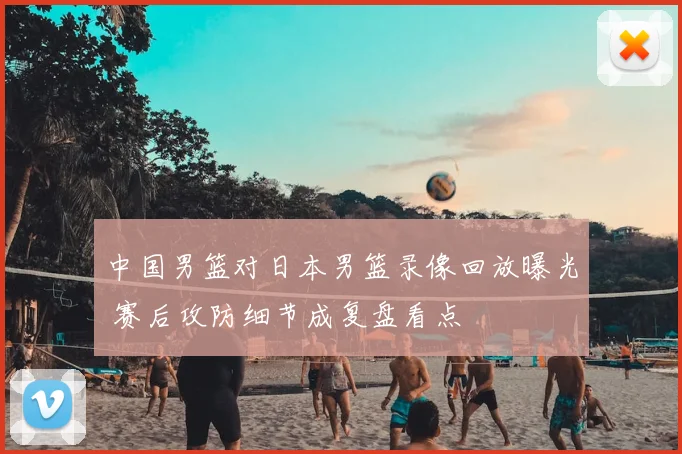 中国男篮对日本男篮录像回放曝光 赛后攻防细节成复盘看点