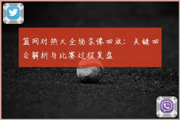 篮网对热火全场录像回放：关键回合解析与比赛过程复盘
