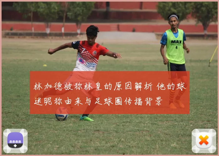林加德被称林皇的原因解析 他的球迷昵称由来与足球圈传播背景