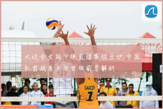 大运会女排今晚直播赛程出炉 中国队首战看点与晋级前景解析