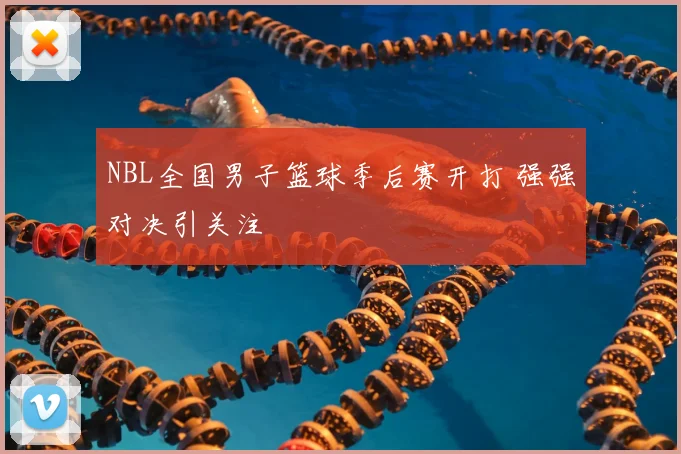 NBL全国男子篮球季后赛开打 强强对决引关注