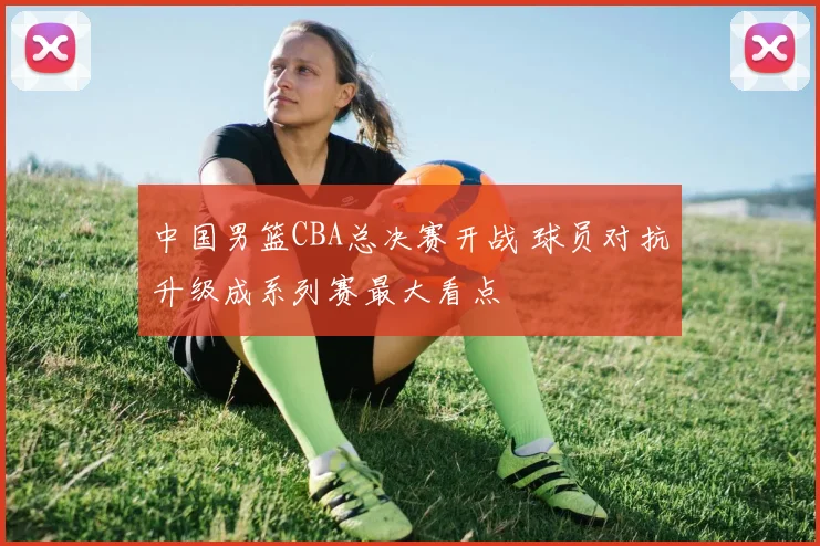 中国男篮CBA总决赛开战 球员对抗升级成系列赛最大看点