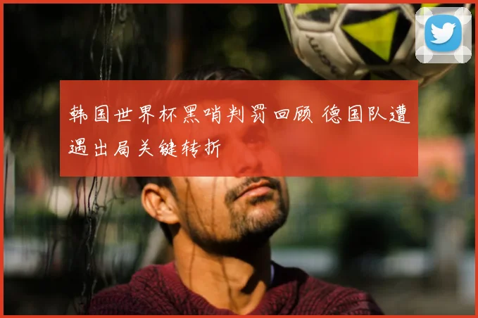 韩国世界杯黑哨判罚回顾 德国队遭遇出局关键转折