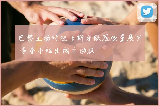巴黎主场对纽卡斯尔欧冠较量展开 争夺小组出线主动权