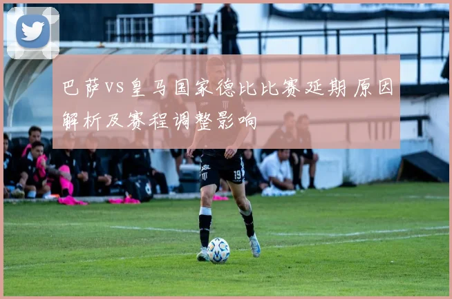 巴萨vs皇马国家德比比赛延期 原因解析及赛程调整影响