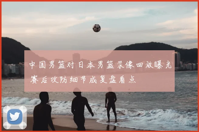 中国男篮对日本男篮录像回放曝光 赛后攻防细节成复盘看点