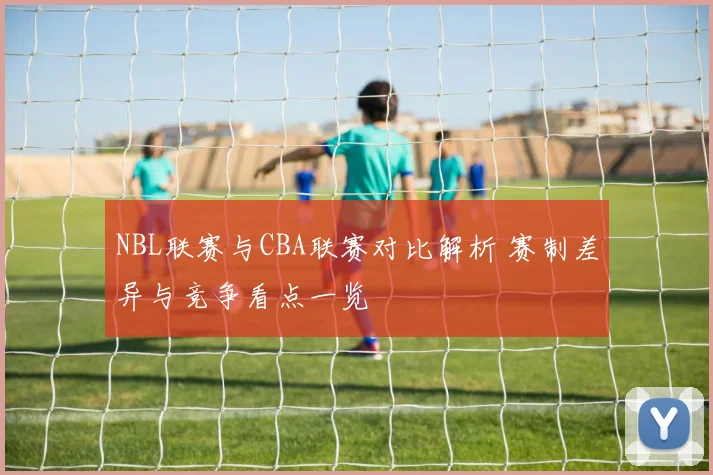 NBL联赛与CBA联赛对比解析 赛制差异与竞争看点一览