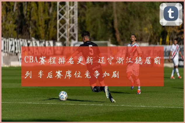 CBA赛程排名更新 辽宁浙江稳居前列 季后赛席位竞争加剧