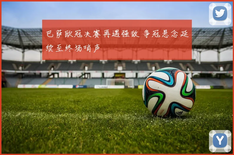 巴萨欧冠决赛再遇强敌 争冠悬念延续至终场哨声
