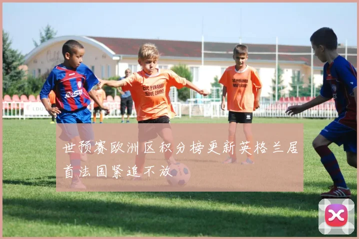 世预赛欧洲区积分榜更新英格兰居首法国紧追不放