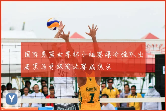 国际男篮世界杯小组赛爆冷强队出局黑马晋级淘汰赛成焦点