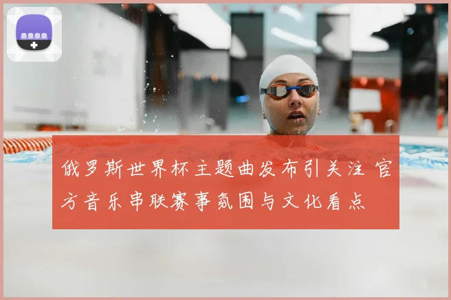 俄罗斯世界杯主题曲发布引关注 官方音乐串联赛事氛围与文化看点