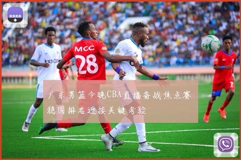 广东男篮今晚CBA直播备战焦点赛 稳固排名迎接关键考验