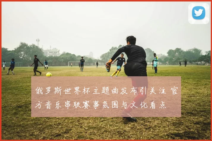俄罗斯世界杯主题曲发布引关注 官方音乐串联赛事氛围与文化看点