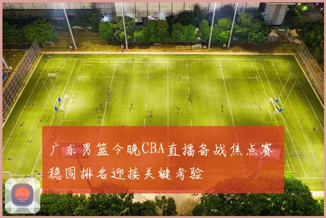 广东男篮今晚CBA直播备战焦点赛 稳固排名迎接关键考验