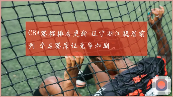 CBA赛程排名更新 辽宁浙江稳居前列 季后赛席位竞争加剧