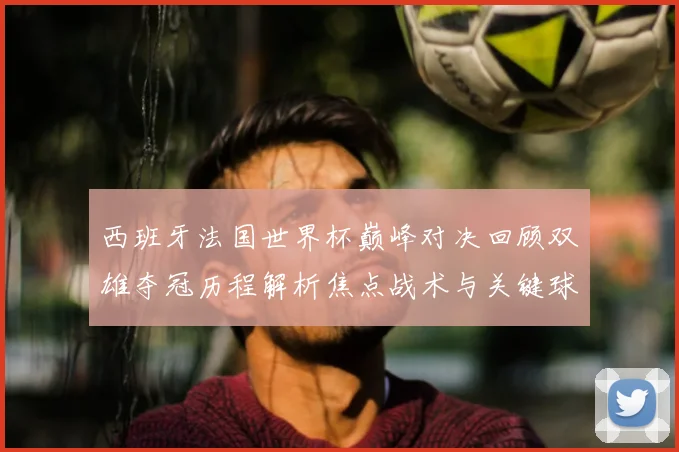 西班牙法国世界杯巅峰对决回顾双雄夺冠历程解析焦点战术与关键球星