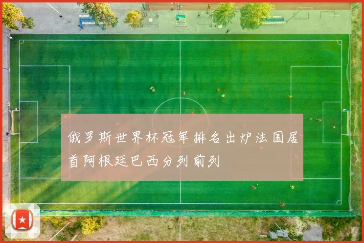 俄罗斯世界杯冠军排名出炉法国居首阿根廷巴西分列前列