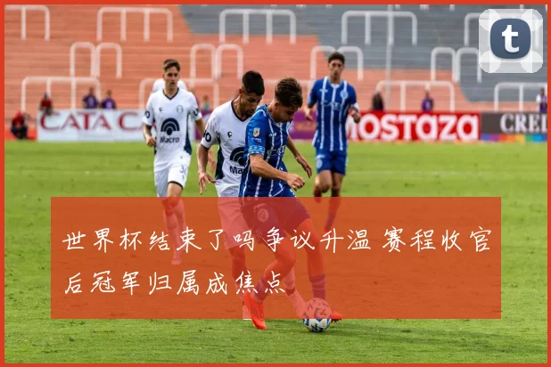 世界杯结束了吗争议升温 赛程收官后冠军归属成焦点