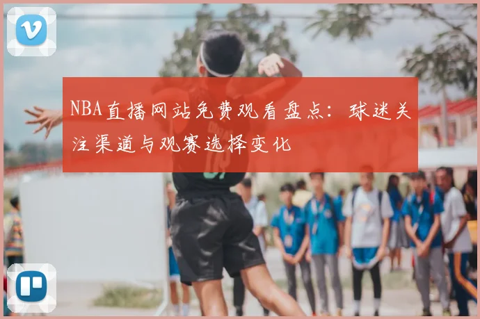 NBA直播网站免费观看盘点：球迷关注渠道与观赛选择变化
