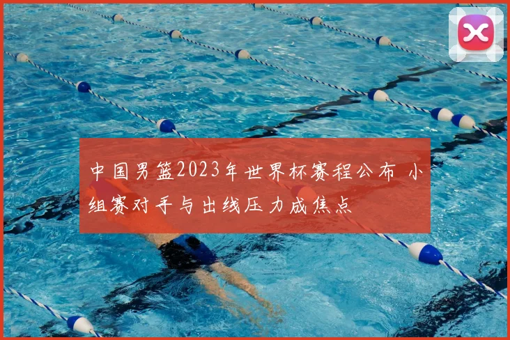 中国男篮2023年世界杯赛程公布 小组赛对手与出线压力成焦点