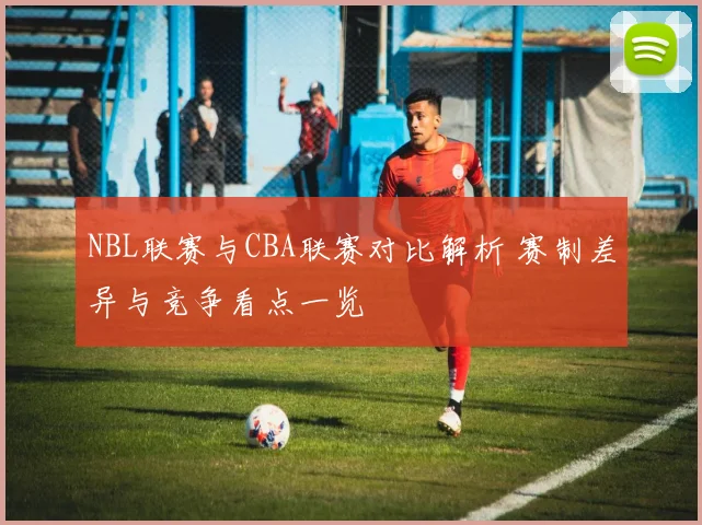 NBL联赛与CBA联赛对比解析 赛制差异与竞争看点一览