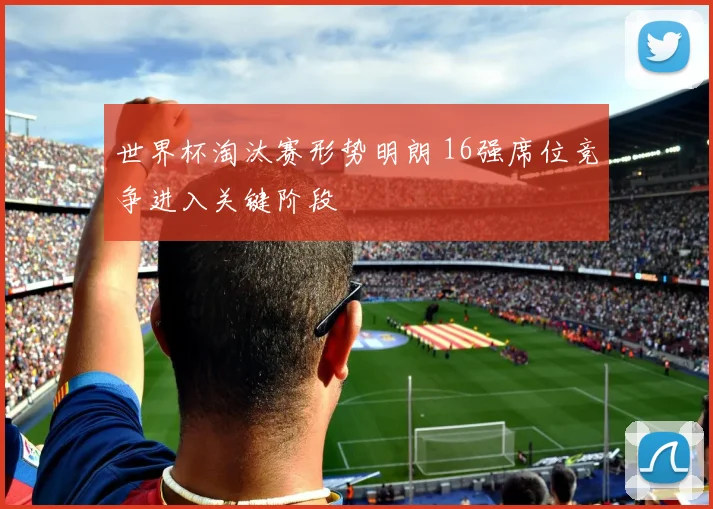 世界杯淘汰赛形势明朗 16强席位竞争进入关键阶段