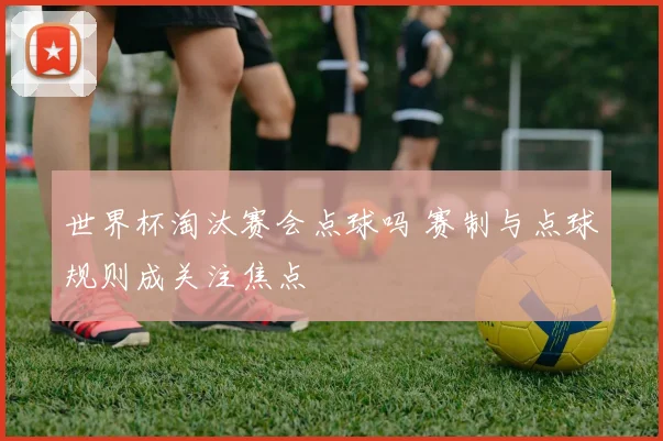 世界杯淘汰赛会点球吗 赛制与点球规则成关注焦点